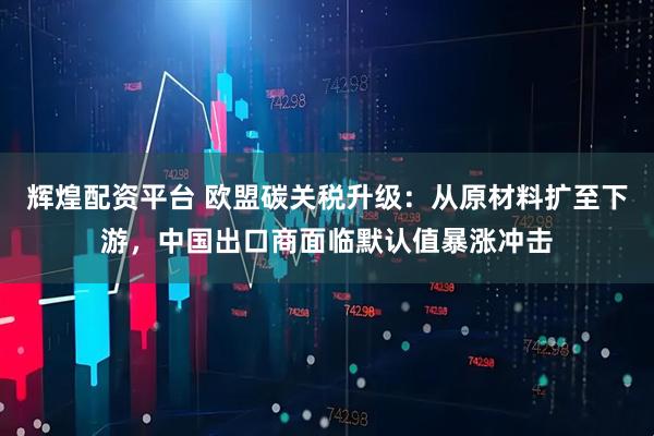 辉煌配资平台 欧盟碳关税升级：从原材料扩至下游，中国出口商面临默认值暴涨冲击