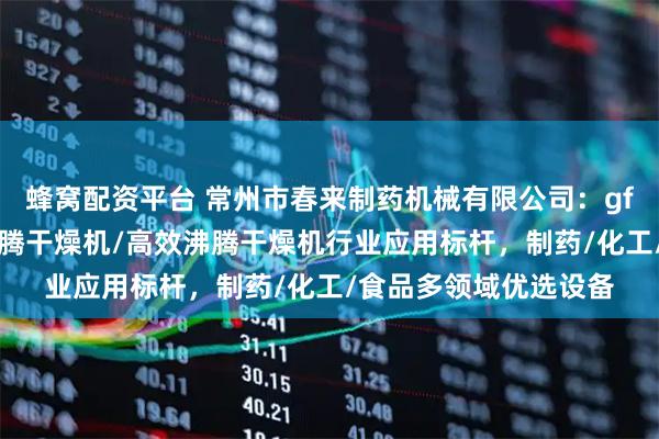 蜂窝配资平台 常州市春来制药机械有限公司：gfg沸腾干燥机/立式沸腾干燥机/高效沸腾干燥机行业应用标杆，制药/化工/食品多领域优选设备