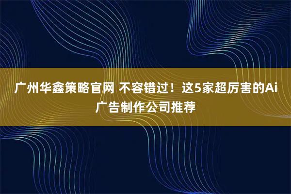 广州华鑫策略官网 不容错过！这5家超厉害的Ai广告制作公司推荐