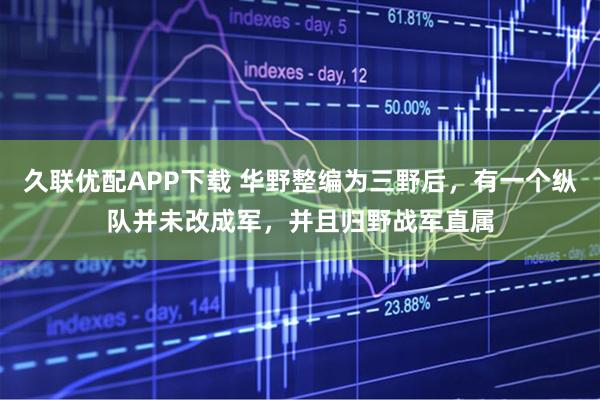 久联优配APP下载 华野整编为三野后，有一个纵队并未改成军，并且归野战军直属