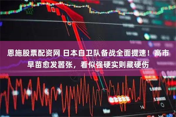 恩施股票配资网 日本自卫队备战全面提速！高市早苗愈发嚣张，看似强硬实则藏硬伤