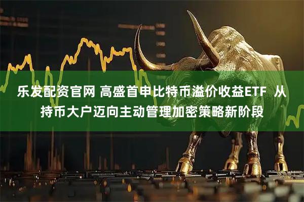 乐发配资官网 高盛首申比特币溢价收益ETF  从持币大户迈向主动管理加密策略新阶段