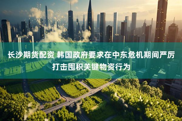 长沙期货配资 韩国政府要求在中东危机期间严厉打击囤积关键物资行为