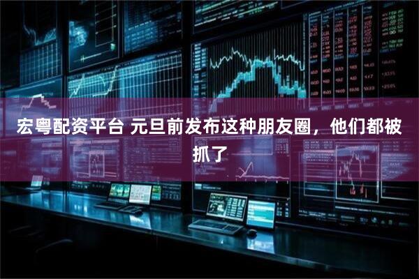 宏粤配资平台 元旦前发布这种朋友圈，他们都被抓了