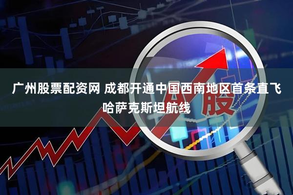 广州股票配资网 成都开通中国西南地区首条直飞哈萨克斯坦航线