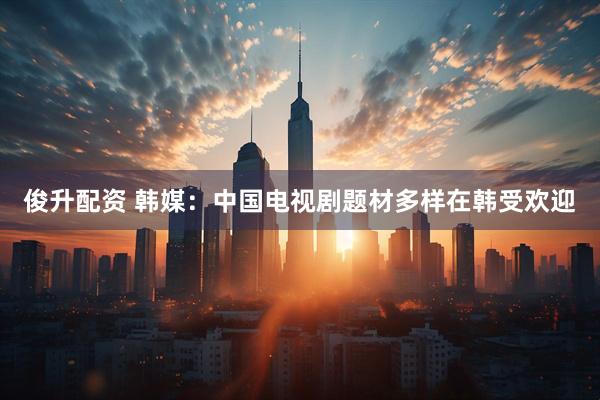 俊升配资 韩媒：中国电视剧题材多样在韩受欢迎