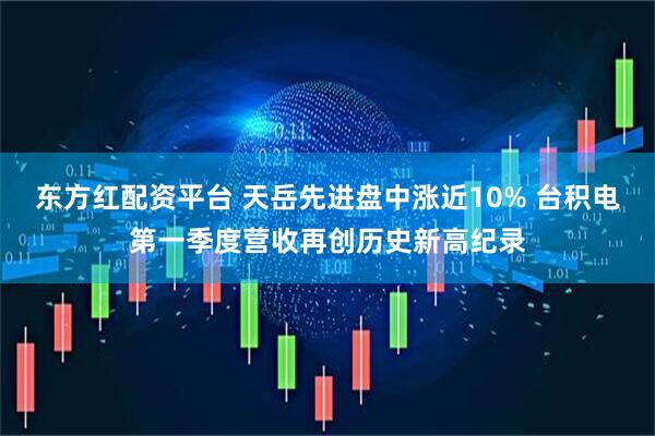 东方红配资平台 天岳先进盘中涨近10% 台积电第一季度营收再创历史新高纪录