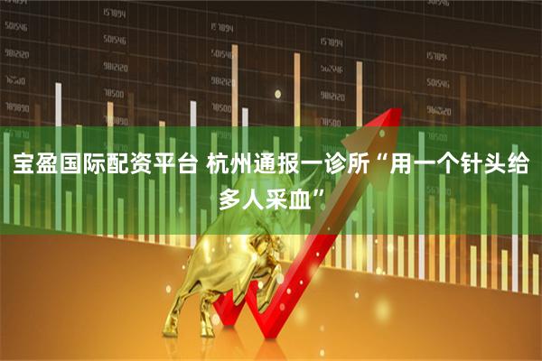 宝盈国际配资平台 杭州通报一诊所“用一个针头给多人采血”