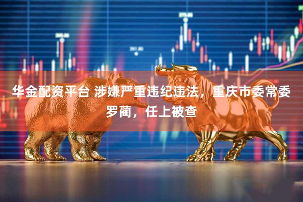 华金配资平台 涉嫌严重违纪违法，重庆市委常委罗蔺，任上被查