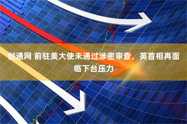 创通网 前驻美大使未通过涉密审查，英首相再面临下台压力
