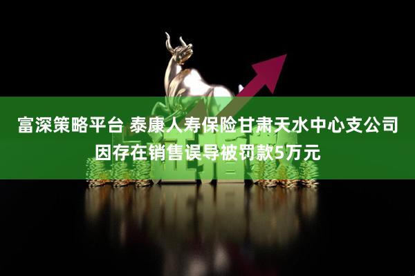 富深策略平台 泰康人寿保险甘肃天水中心支公司因存在销售误导被罚款5万元