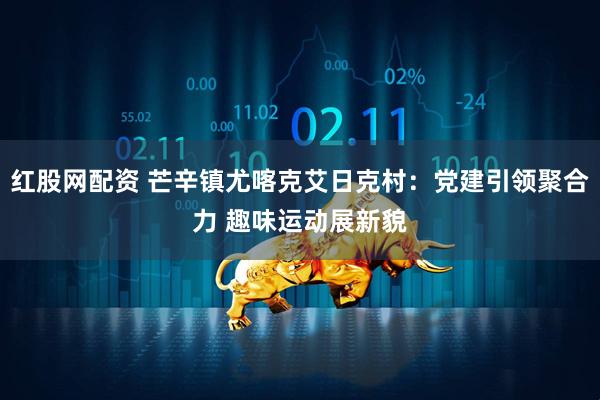 红股网配资 芒辛镇尤喀克艾日克村：党建引领聚合力 趣味运动展新貌