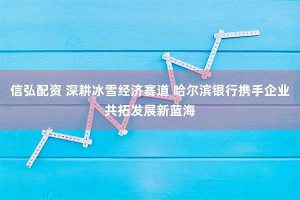 信弘配资 深耕冰雪经济赛道 哈尔滨银行携手企业共拓发展新蓝海