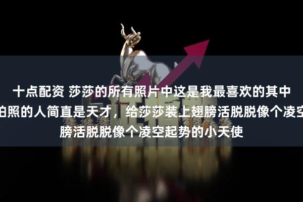 十点配资 莎莎的所有照片中这是我最喜欢的其中一张，我觉得拍照的人简直是天才，给莎莎装上翅膀活脱脱像个凌空起势的小天使