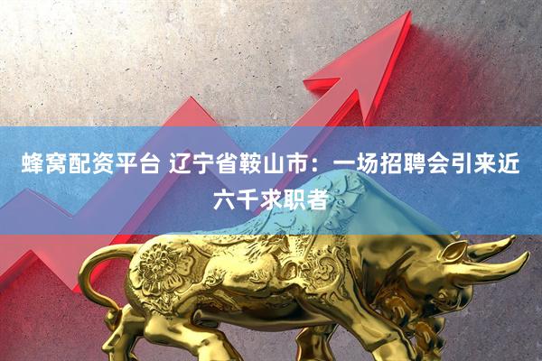 蜂窝配资平台 辽宁省鞍山市：一场招聘会引来近六千求职者
