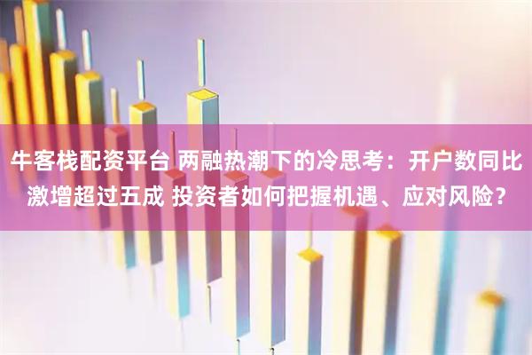 牛客栈配资平台 两融热潮下的冷思考：开户数同比激增超过五成 投资者如何把握机遇、应对风险？