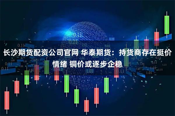 长沙期货配资公司官网 华泰期货：持货商存在挺价情绪 铜价或逐步企稳