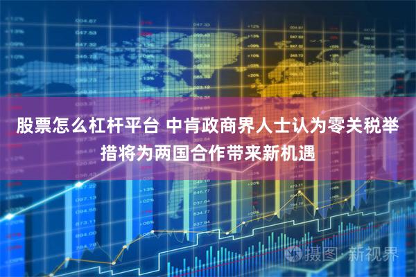 股票怎么杠杆平台 中肯政商界人士认为零关税举措将为两国合作带来新机遇