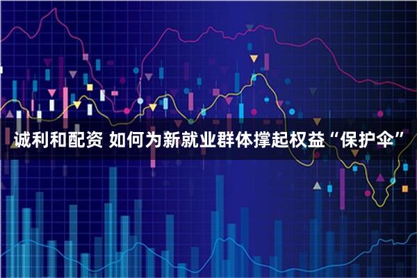 诚利和配资 如何为新就业群体撑起权益“保护伞”