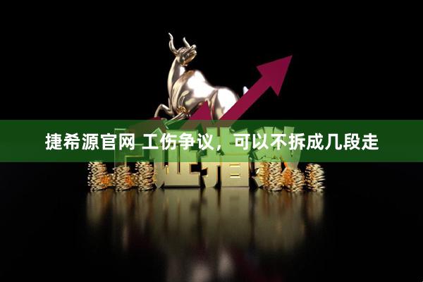 捷希源官网 工伤争议，可以不拆成几段走