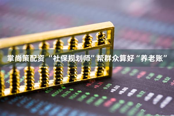 掌尚策配资 “社保规划师”帮群众算好“养老账”
