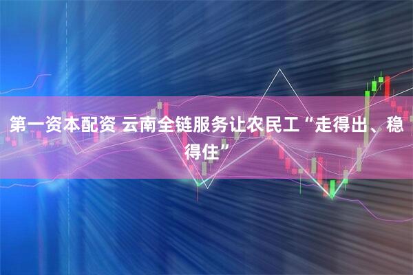 第一资本配资 云南全链服务让农民工“走得出、稳得住”