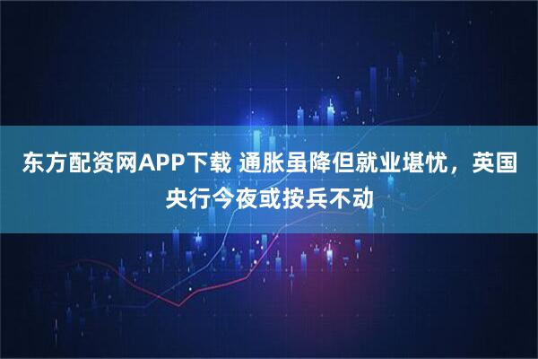 东方配资网APP下载 通胀虽降但就业堪忧，英国央行今夜或按兵不动