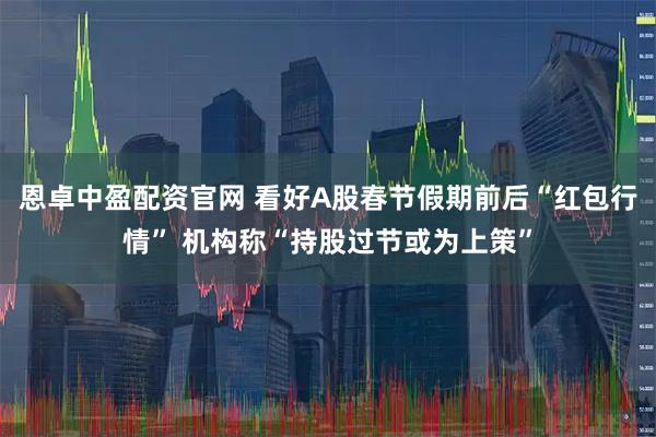 恩卓中盈配资官网 看好A股春节假期前后“红包行情” 机构称“持股过节或为上策”