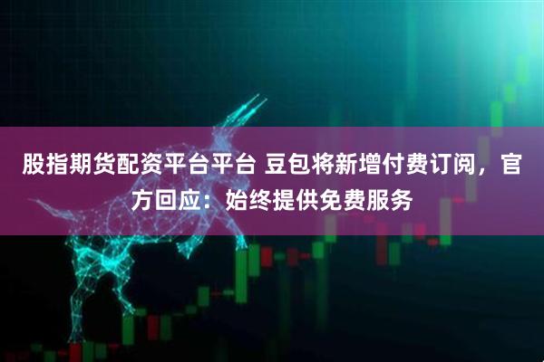股指期货配资平台平台 豆包将新增付费订阅，官方回应：始终提供免费服务