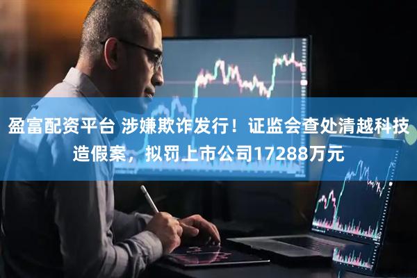 盈富配资平台 涉嫌欺诈发行！证监会查处清越科技造假案，拟罚上市公司17288万元