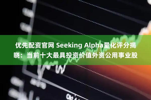 优先配资官网 Seeking Alpha量化评分揭晓：当前十大最具投资价值外资公用事业股