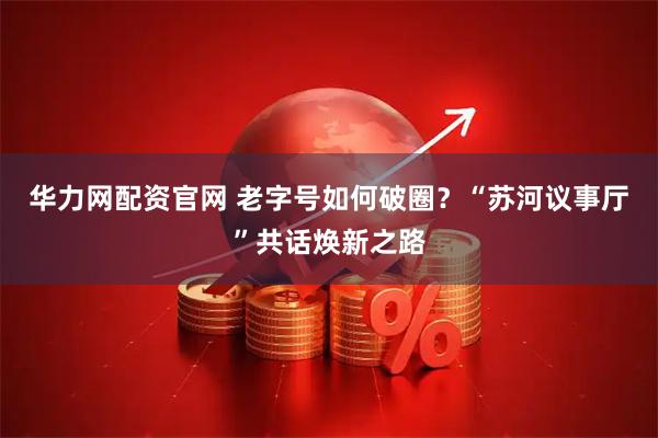 华力网配资官网 老字号如何破圈？“苏河议事厅”共话焕新之路